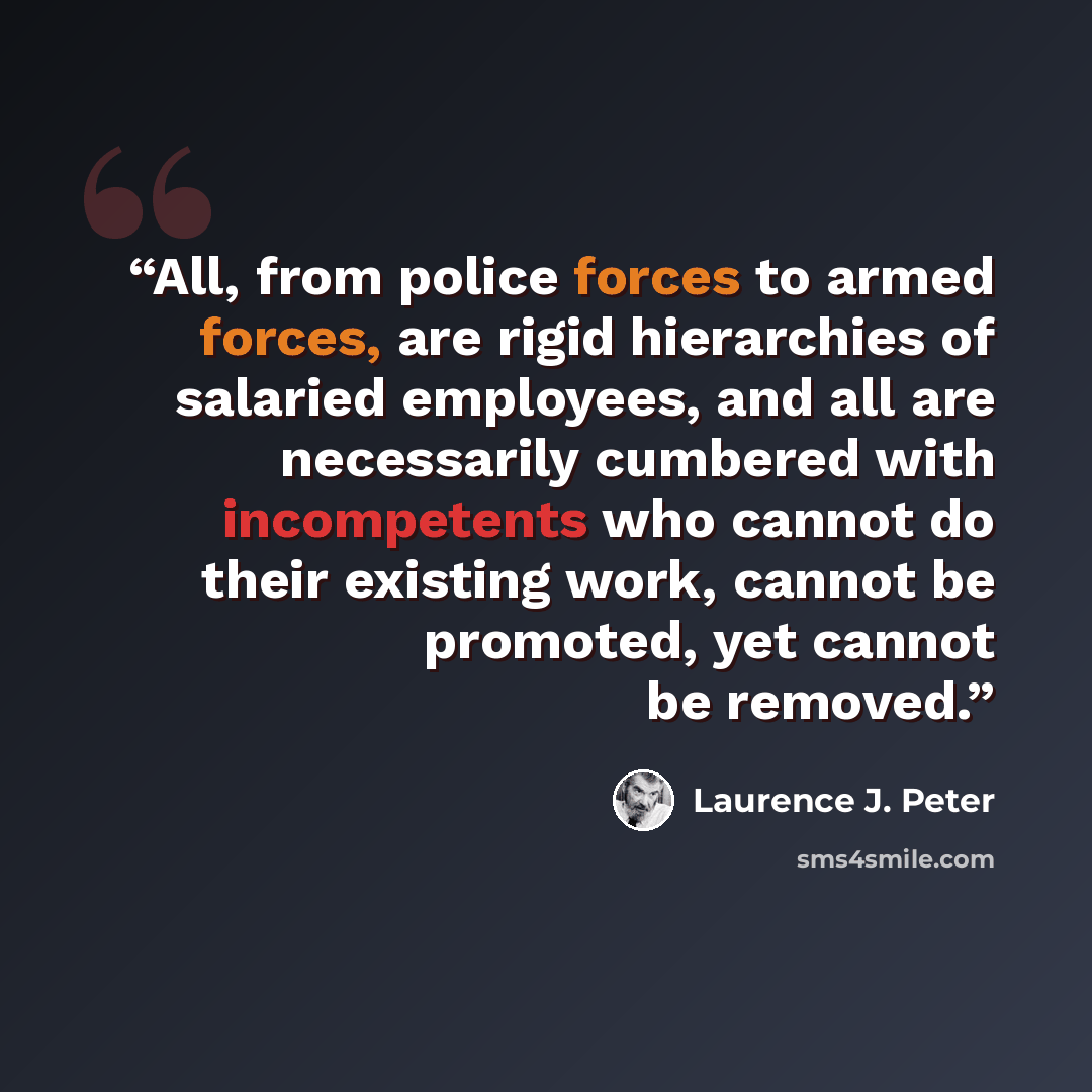 “All, from police forces to armed forces, are rigid hierarchies of salaried employees, and all are necessarily cumbered with incompetents who cannot do their existing work, cannot be promoted, yet cannot be removed.” quote by Laurence J. Peter