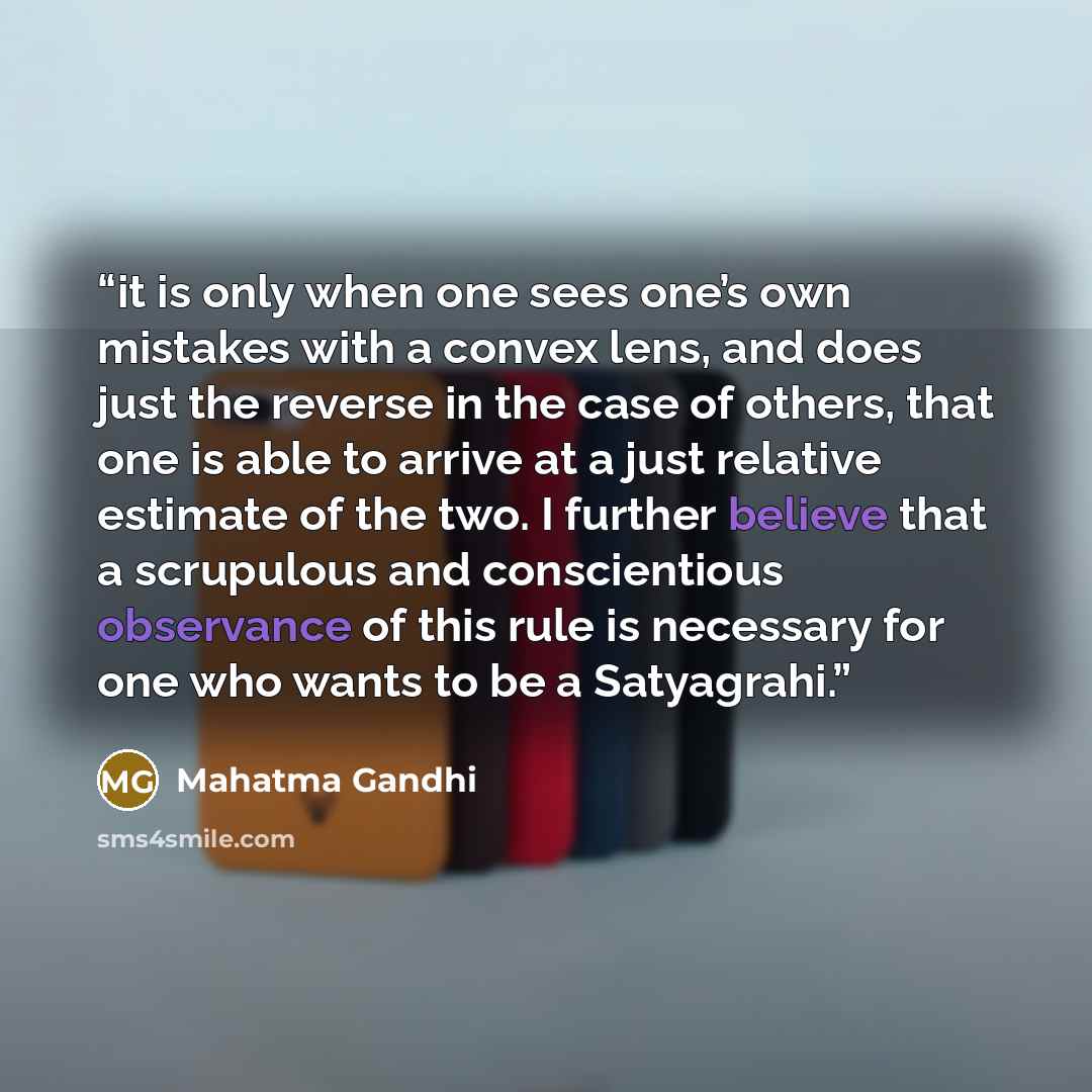 “it is only when one sees one’s own mistakes with a convex lens, and does just the reverse in the case of others, that one is able to arrive at a just relative estimate of the two. I further believe that a scrupulous and conscientious observance of this rule is necessary for one who wants to be a…” quote by Mahatma Gandhi