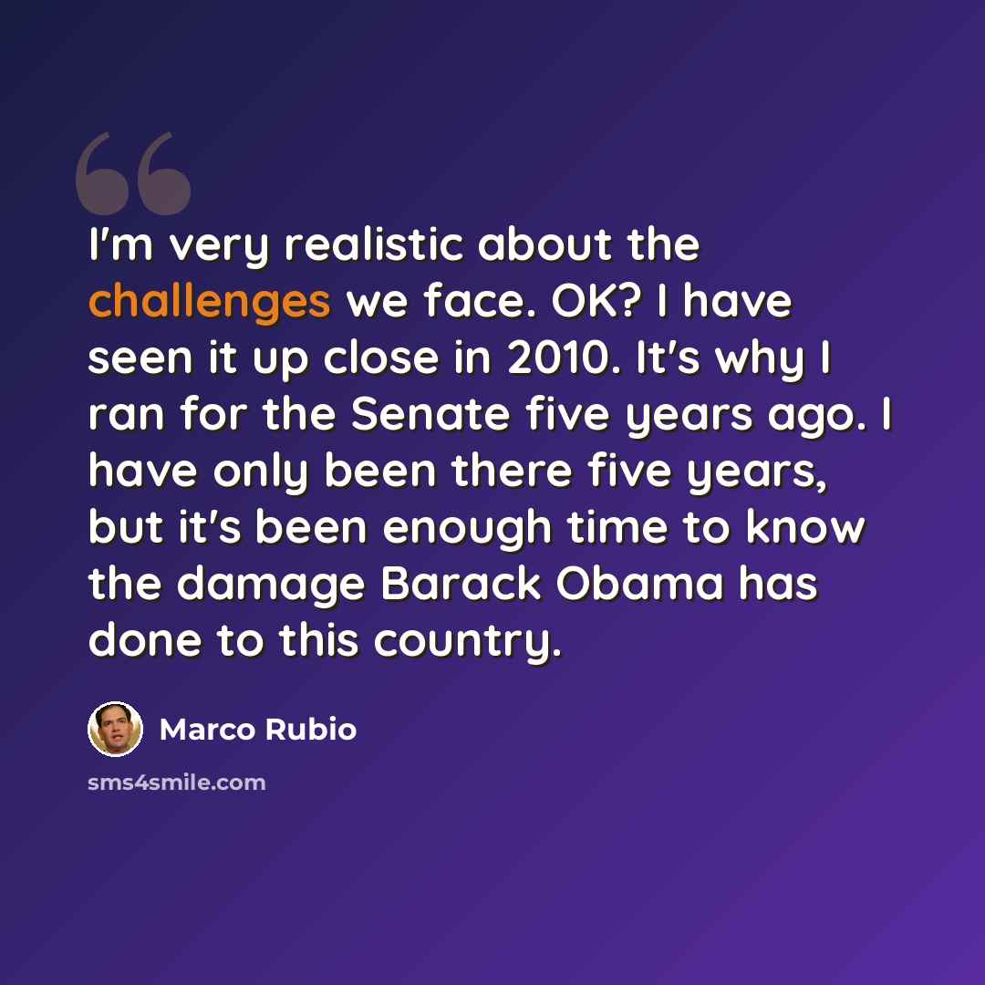 “I'm very realistic about the challenges we face. OK? I have seen it up close in 2010. It's why I ran for the Senate five years ago. I have only been there five years, but it's been enough time to know the damage Barack Obama has done to this country.” quote by Marco Rubio