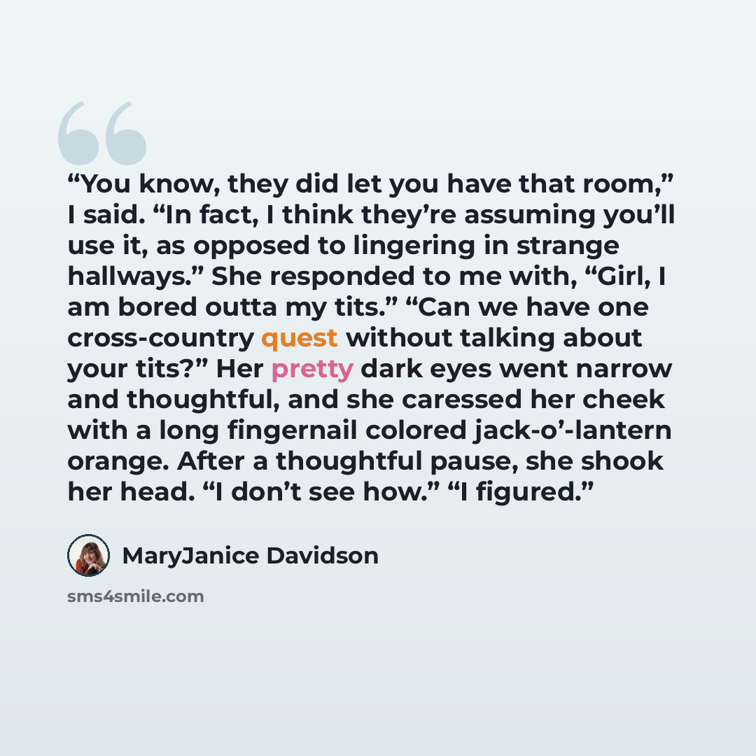 “You know, they did let you have that room,” I said. “In fact, I think they’re assuming you’ll use it, as opposed to lingering in strange hallways.” She responded to me with, “Girl, I am bored outta my tits.” “Can we have one cross-country quest without talking about your tits?” Her pretty dark…” quote by MaryJanice Davidson