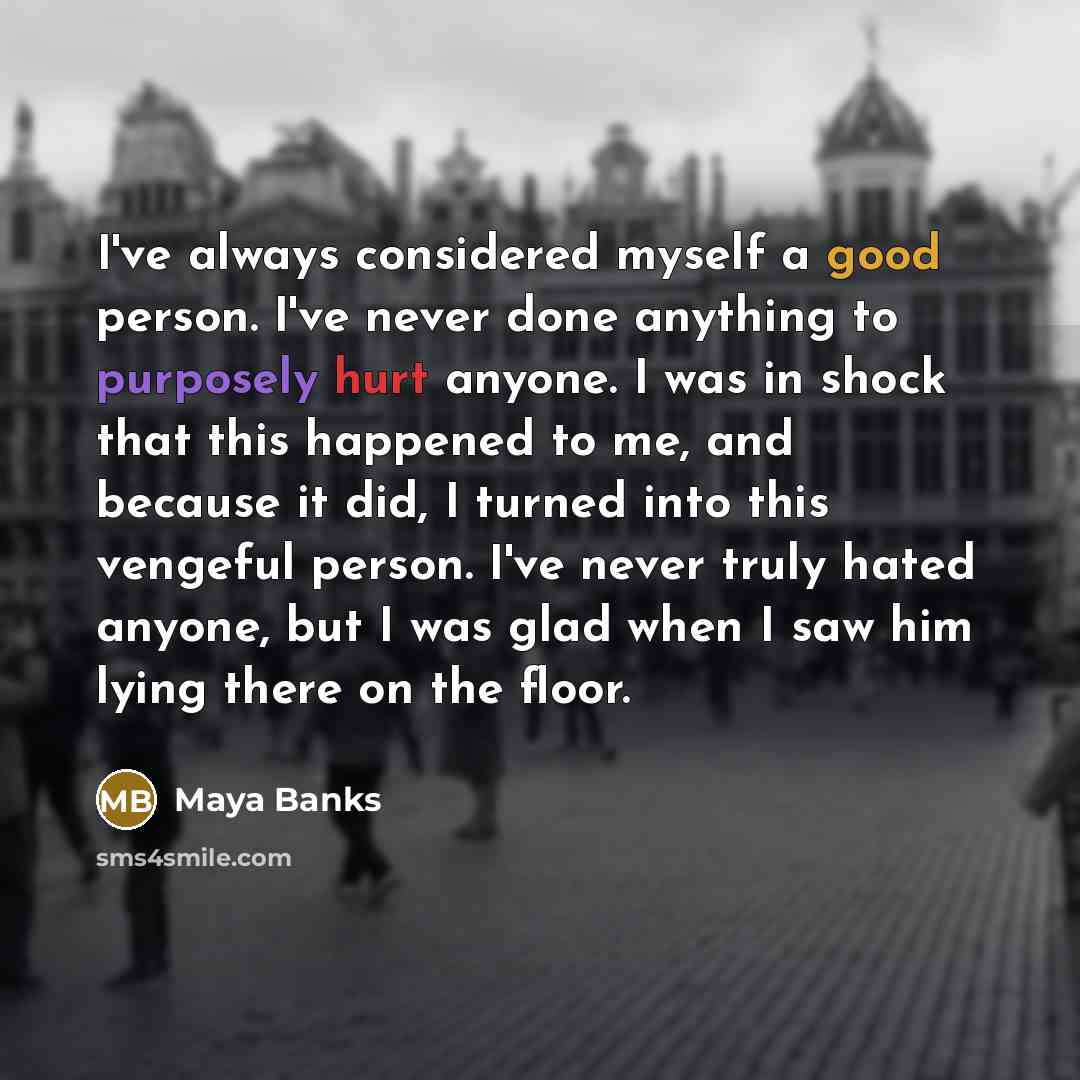 “I've always considered myself a good person. I've never done anything to purposely hurt anyone. I was in shock that this happened to me, and because it did, I turned into this vengeful person. I've never truly hated anyone, but I was glad when I saw him lying there on the floor.” quote by Maya Banks