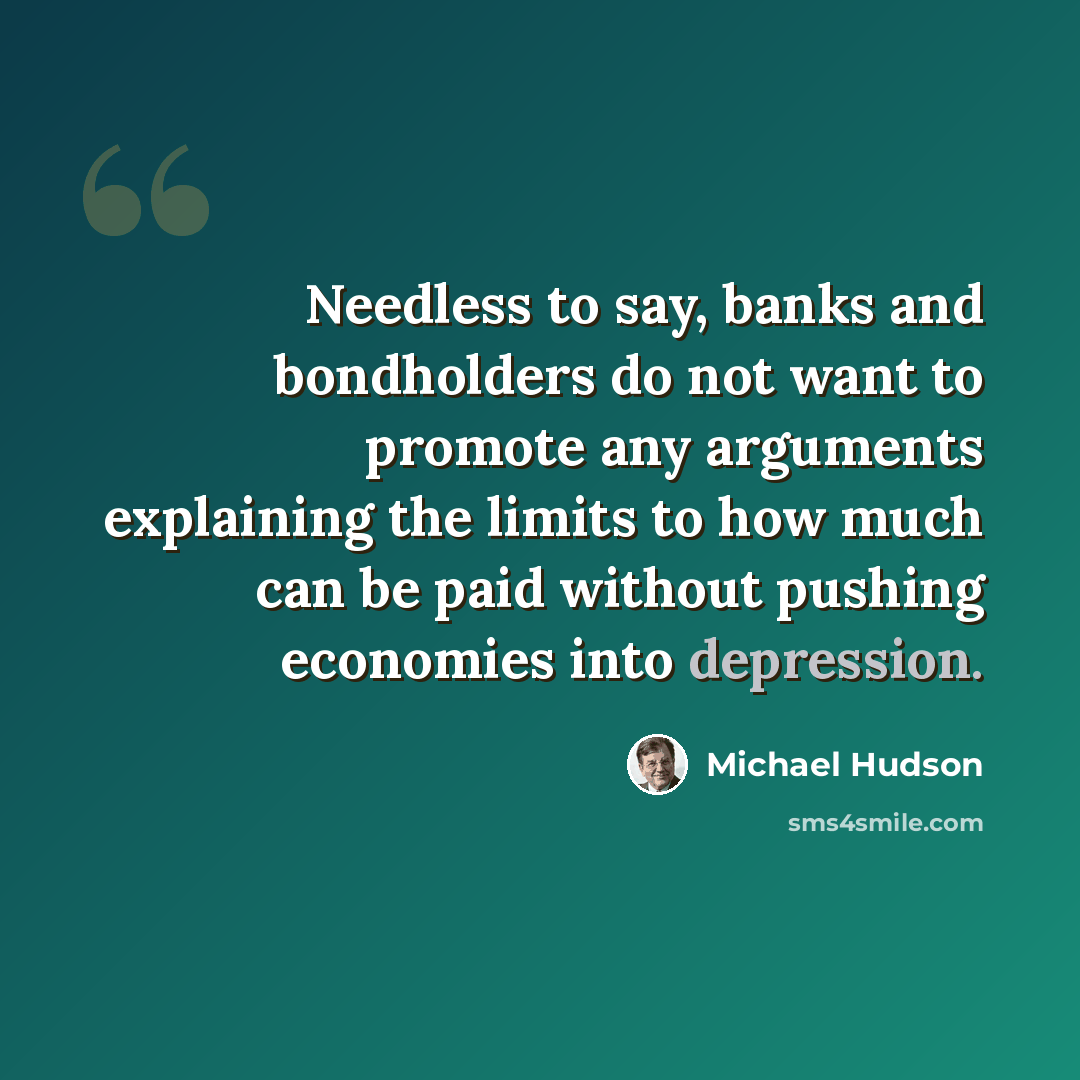 “Needless to say, banks and bondholders do not want to promote any arguments explaining the limits to how much can be paid without pushing economies into depression.” quote by Michael Hudson