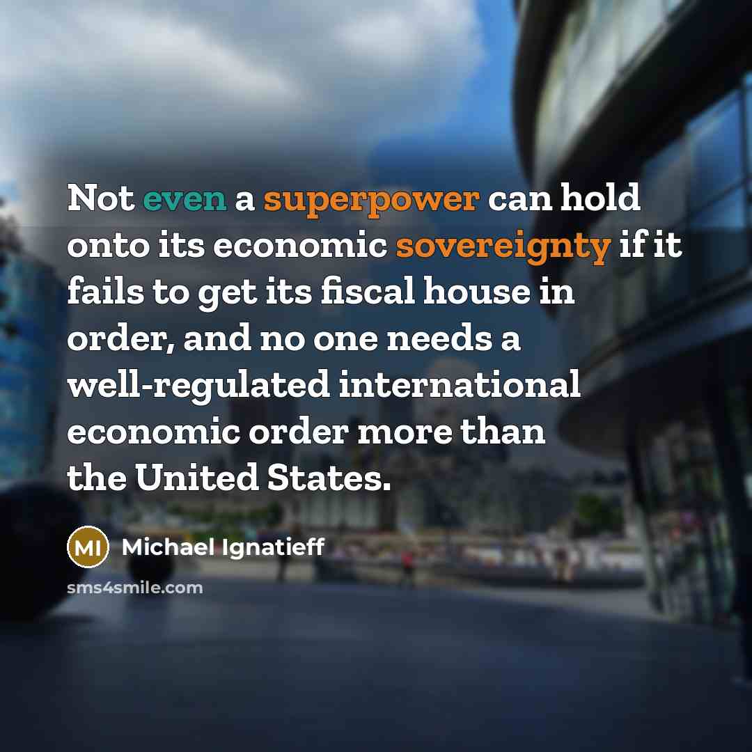 “Not even a superpower can hold onto its economic sovereignty if it fails to get its fiscal house in order, and no one needs a well-regulated international economic order more than the United States.” quote by Michael Ignatieff
