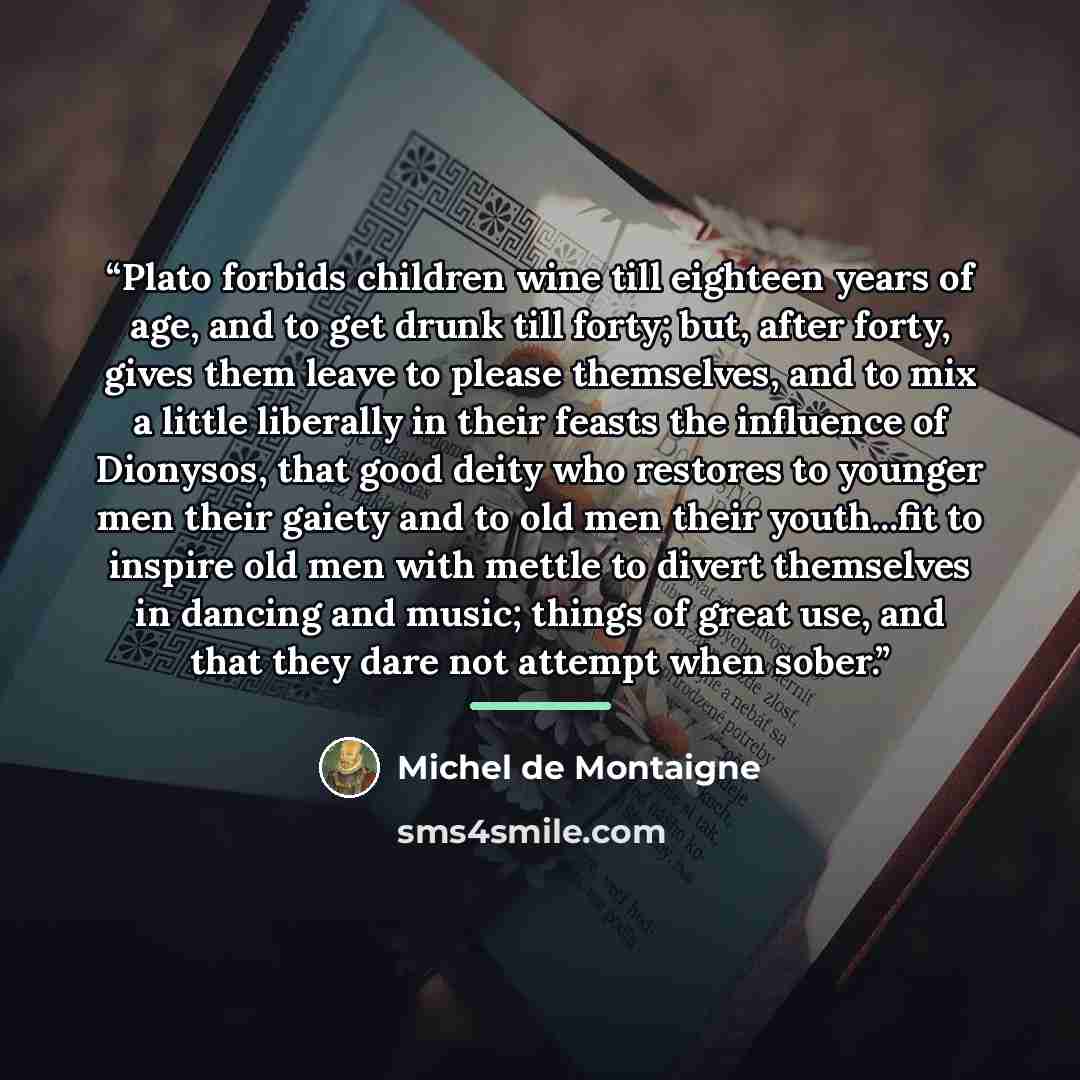 “Plato forbids children wine till eighteen years of age, and to get drunk till forty; but, after forty, gives them leave to please themselves, and to mix a little liberally in their feasts the influence of Dionysos, that good deity who restores to younger men their gaiety and to old men their…” quote by Michel de Montaigne