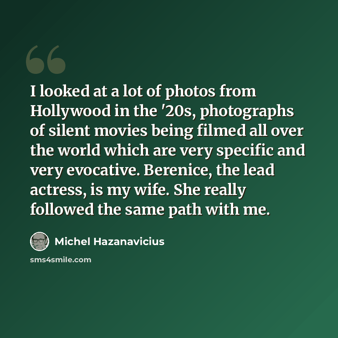 “I looked at a lot of photos from Hollywood in the '20s, photographs of silent movies being filmed all over the world which are very specific and very evocative. Berenice, the lead actress, is my wife. She really followed the same path with me.” quote by Michel Hazanavicius