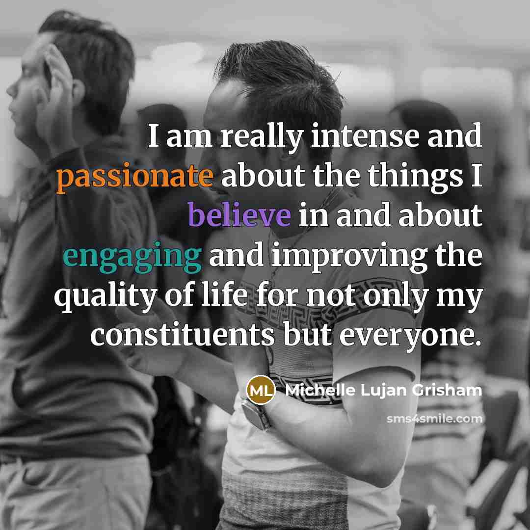 “I am really intense and passionate about the things I believe in and about engaging and improving the quality of life for not only my constituents but everyone.” quote by Michelle Lujan Grisham