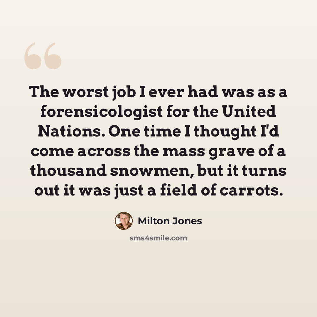 “The worst job I ever had was as a forensicologist for the United Nations. One time I thought I'd come across the mass grave of a thousand snowmen, but it turns out it was just a field of carrots.” quote by Milton Jones