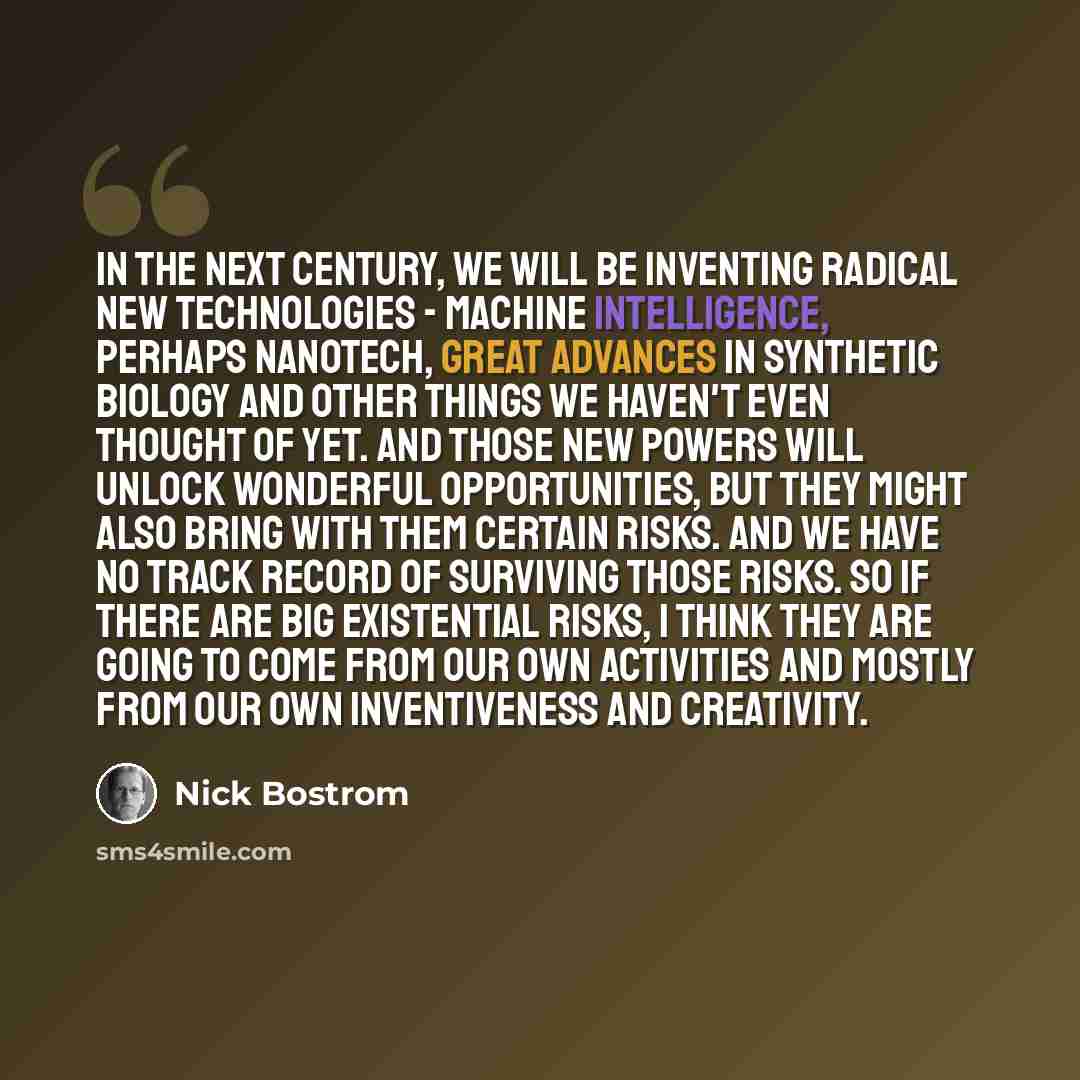 “In the next century, we will be inventing radical new technologies - machine intelligence, perhaps nanotech, great advances in synthetic biology and other things we haven't even thought of yet. And those new powers will unlock wonderful opportunities, but they might also bring with them certain…” quote by Nick Bostrom