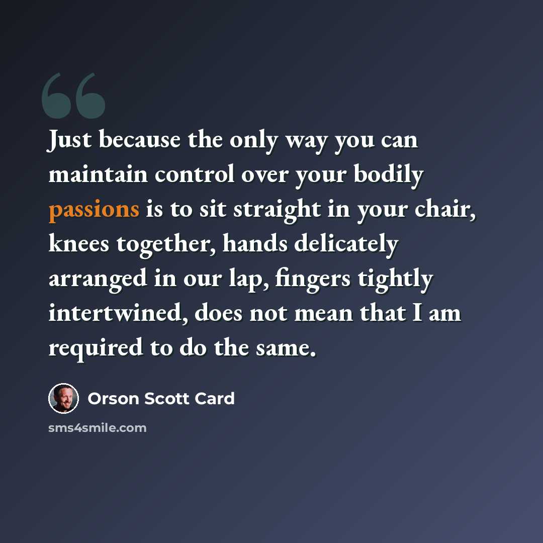 “Just because the only way you can maintain control over your bodily passions is to sit straight in your chair, knees together, hands delicately arranged in our lap, fingers tightly intertwined, does not mean that I am required to do the same.” quote by Orson Scott Card