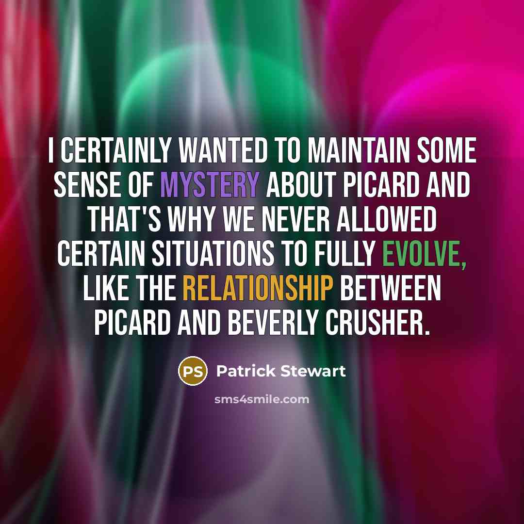 “I certainly wanted to maintain some sense of mystery about Picard and that's why we never allowed certain situations to fully evolve, like the relationship between Picard and Beverly Crusher.” quote by Patrick Stewart