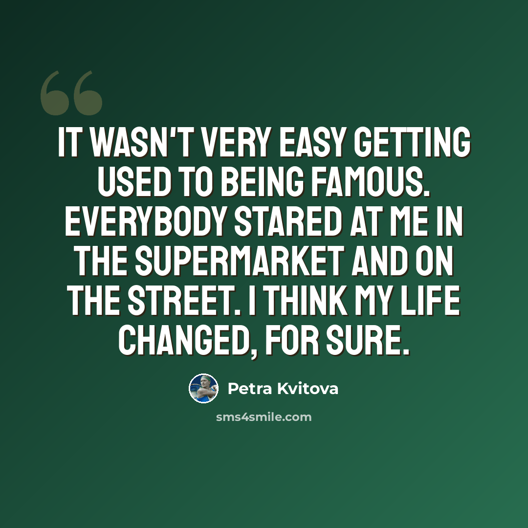 “It wasn't very easy getting used to being famous. Everybody stared at me in the supermarket and on the street. I think my life changed, for sure.” quote by Petra Kvitova