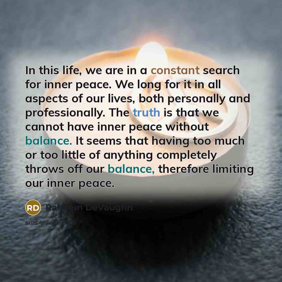 “In this life, we are in a constant search for inner peace. We long for it in all aspects of our lives, both personally and professionally. The truth is that we cannot have inner peace without balance. It seems that having too much or too little of anything completely throws off our balance…” quote by Raheem DeVaughn