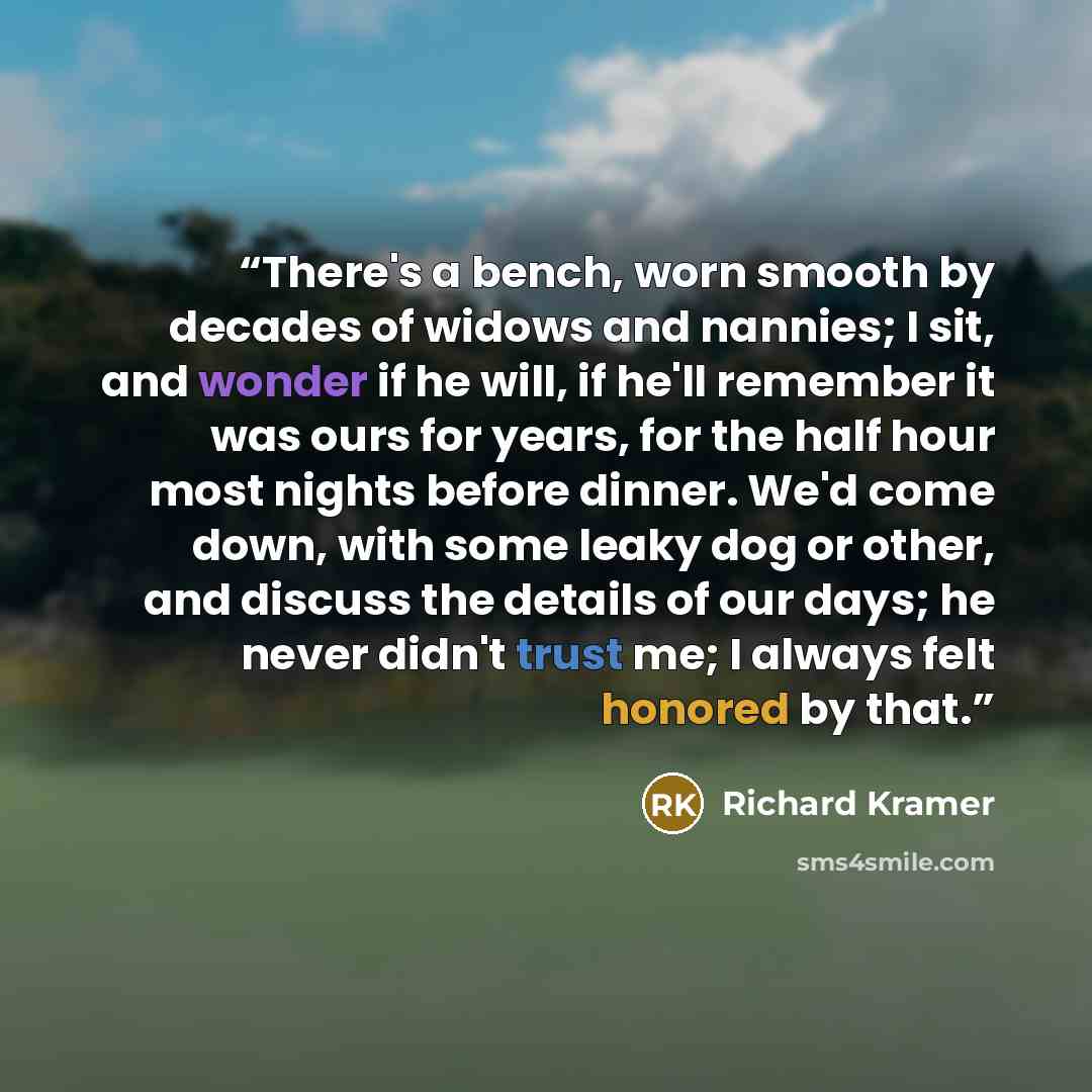 “There's a bench, worn smooth by decades of widows and nannies; I sit, and wonder if he will, if he'll remember it was ours for years, for the half hour most nights before dinner. We'd come down, with some leaky dog or other, and discuss the details of our days; he never didn't trust me; I always…” quote by Richard Kramer