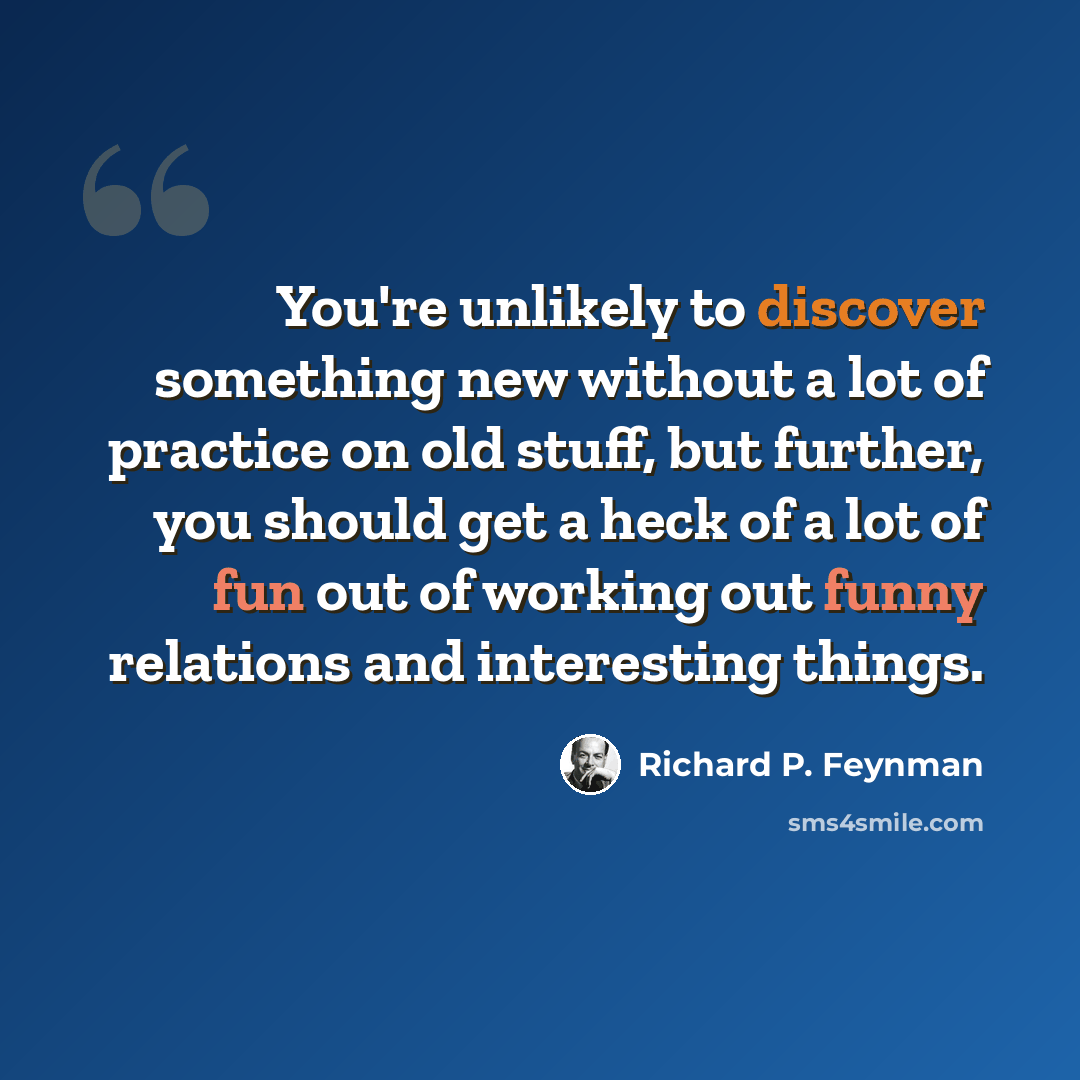 “You're unlikely to discover something new without a lot of practice on old stuff, but further, you should get a heck of a lot of fun out of working out funny relations and interesting things.” quote by Richard P. Feynman