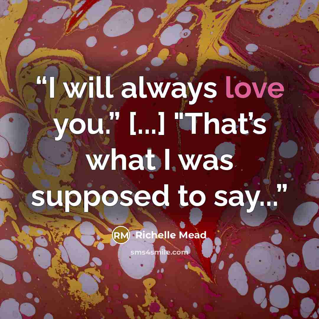 “I will always love you.” [...] "That’s what I was supposed to say...” quote by Richelle Mead
