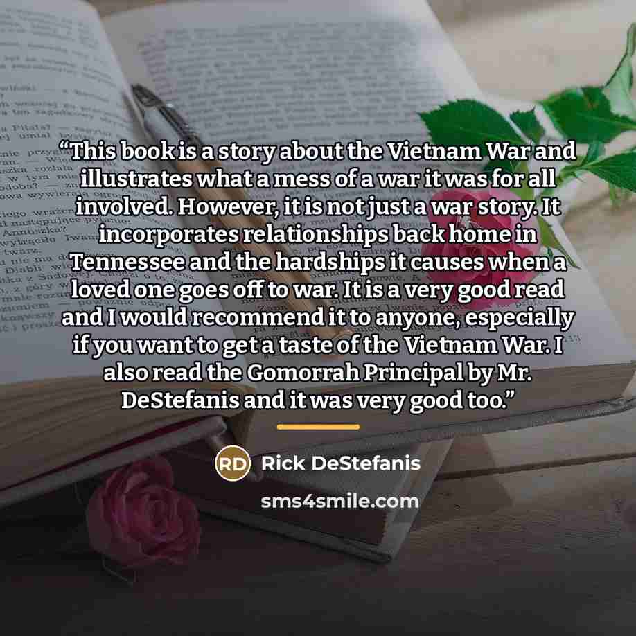 “This book is a story about the Vietnam War and illustrates what a mess of a war it was for all involved. However, it is not just a war story. It incorporates relationships back home in Tennessee and the hardships it causes when a loved one goes off to war. It is a very good read and I would…” quote by Rick DeStefanis