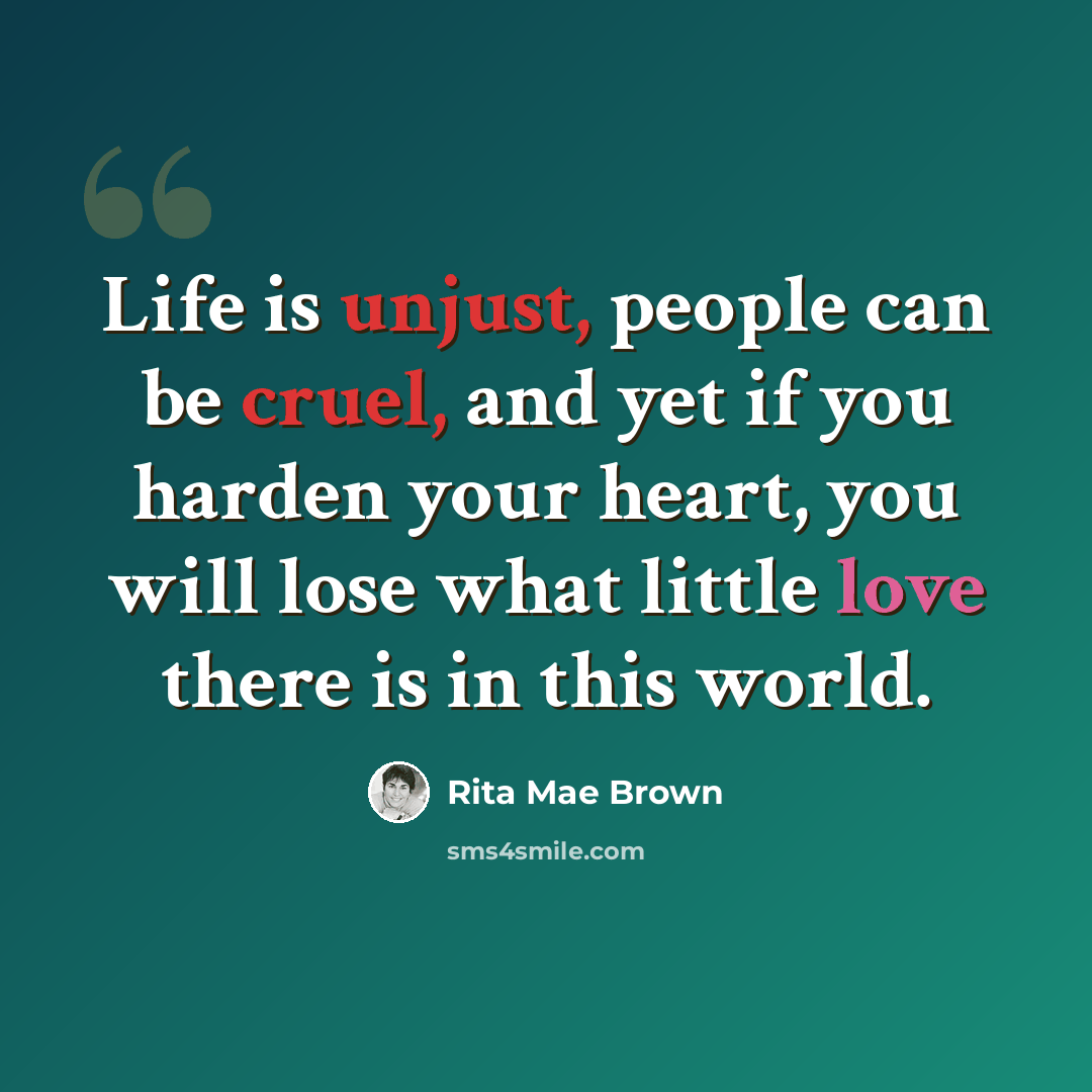 “Life is unjust, people can be cruel, and yet if you harden your heart, you will lose what little love there is in this world.” quote by Rita Mae Brown