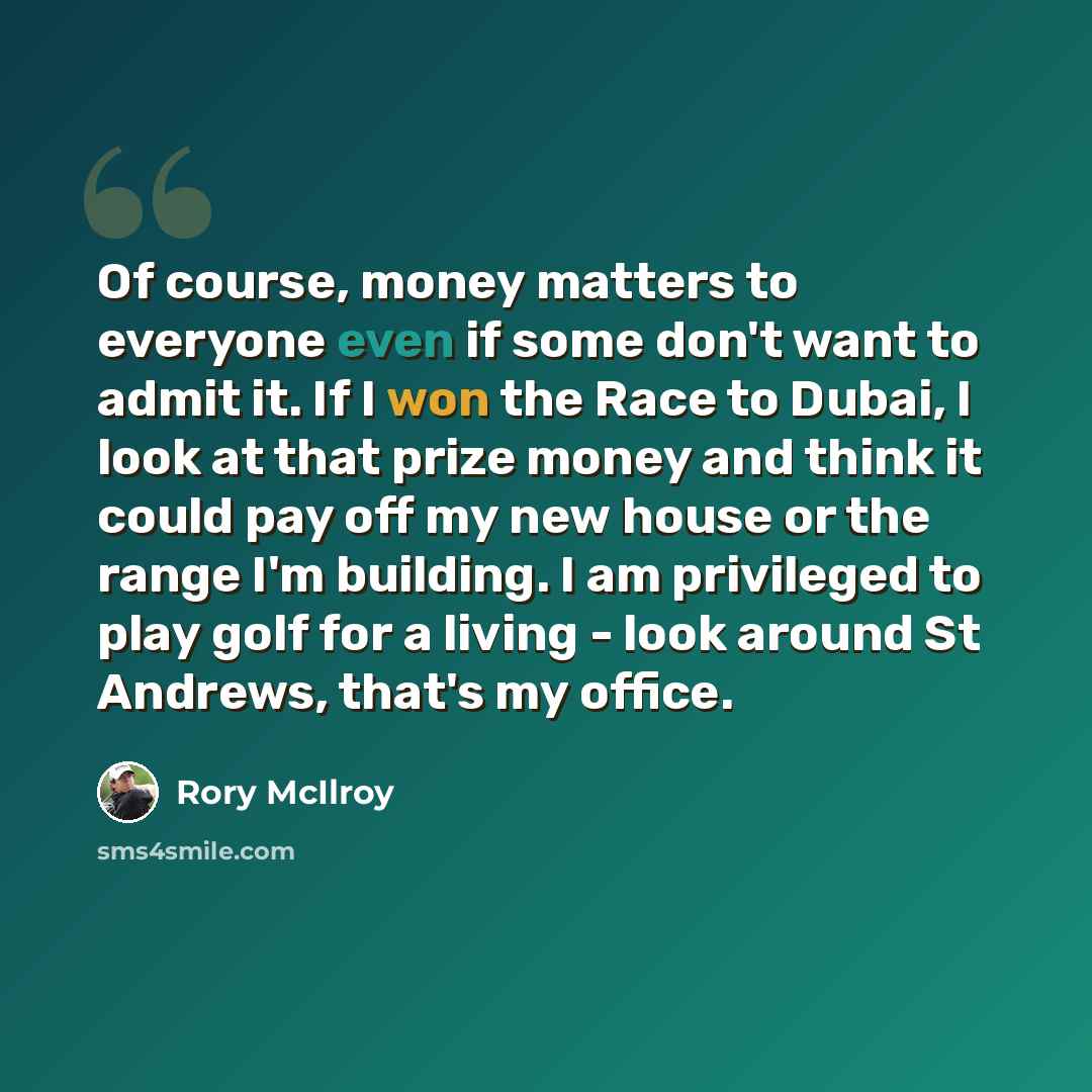“Of course, money matters to everyone even if some don't want to admit it. If I won the Race to Dubai, I look at that prize money and think it could pay off my new house or the range I'm building. I am privileged to play golf for a living - look around St Andrews, that's my office.” quote by Rory McIlroy