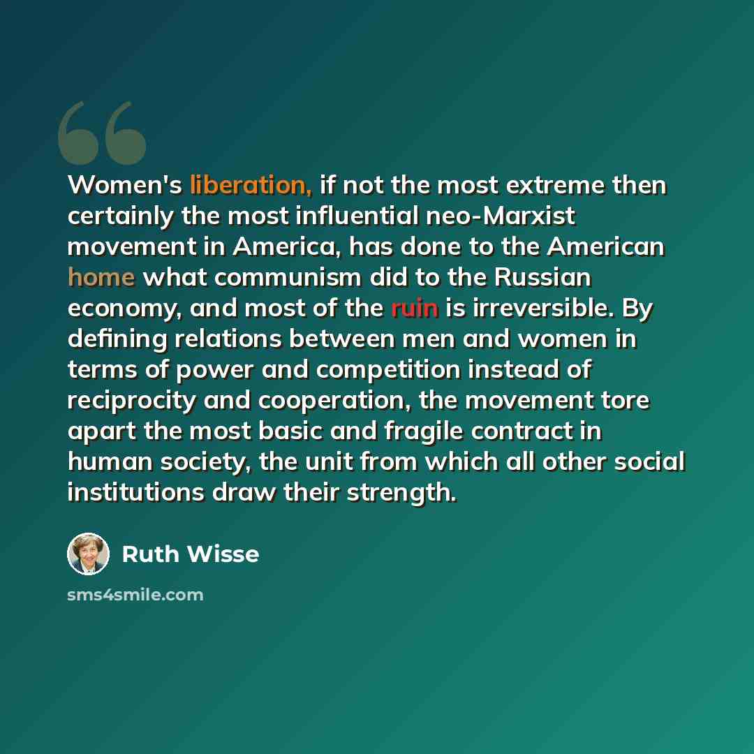 “Women's liberation, if not the most extreme then certainly the most influential neo-Marxist movement in America, has done to the American home what communism did to the Russian economy, and most of the ruin is irreversible. By defining relations between men and women in terms of power and…” quote by Ruth Wisse