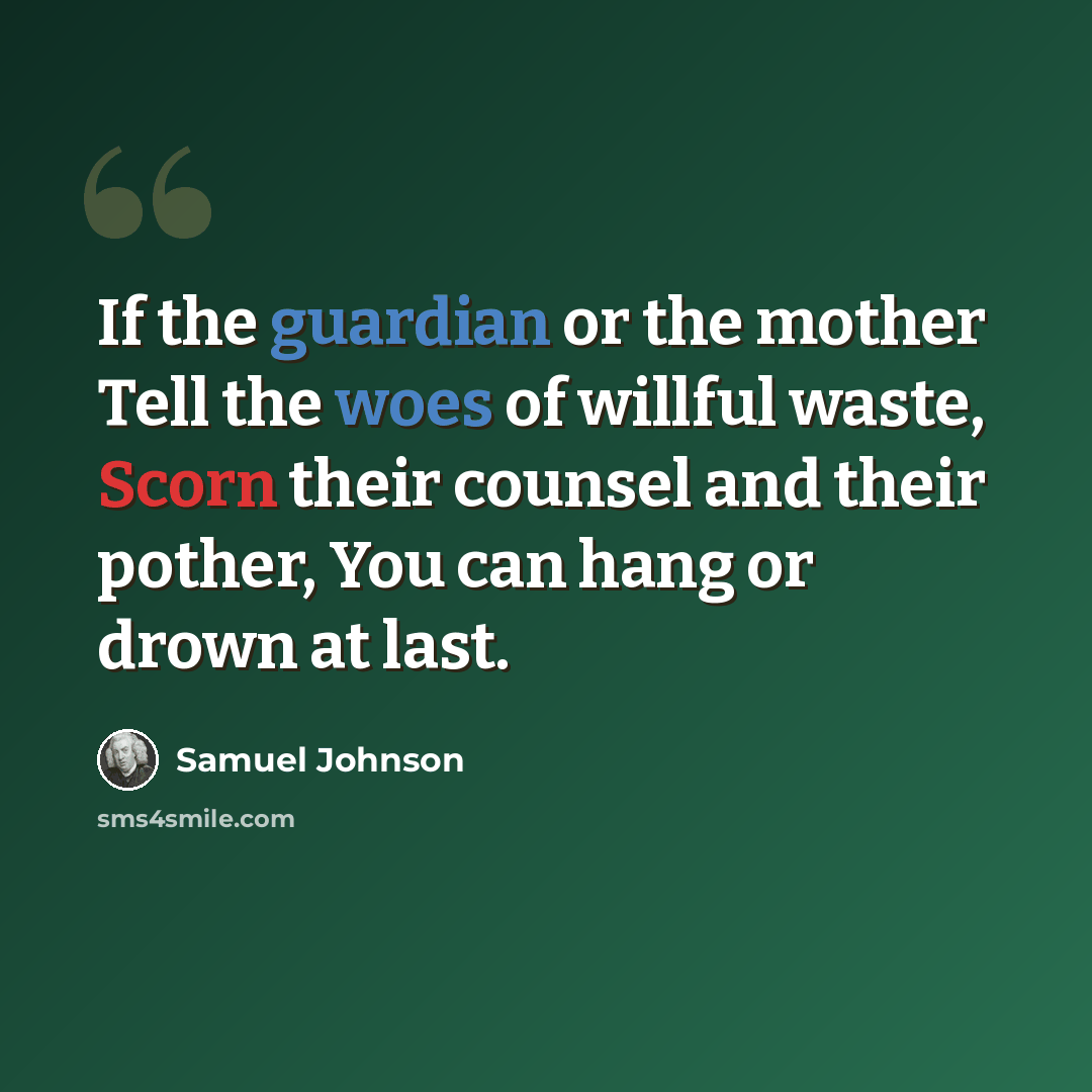 “If the guardian or the mother Tell the woes of willful waste, Scorn their counsel and their pother, You can hang or drown at last.” quote by Samuel Johnson