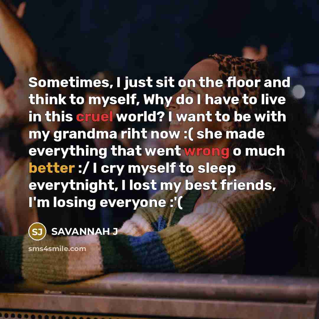 “Sometimes, I just sit on the floor and think to myself, Why do I have to live in this cruel world? I want to be with my grandma riht now :( she made everything that went wrong o much better :/ I cry myself to sleep everytnight, I lost my best friends, I'm losing everyone :'(” quote by Savannah J