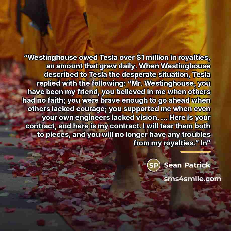 “Westinghouse owed Tesla over $1 million in royalties, an amount that grew daily. When Westinghouse described to Tesla the desperate situation, Tesla replied with the following: “Mr. Westinghouse, you have been my friend, you believed in me when others had no faith; you were brave enough to go…” quote by Sean Patrick