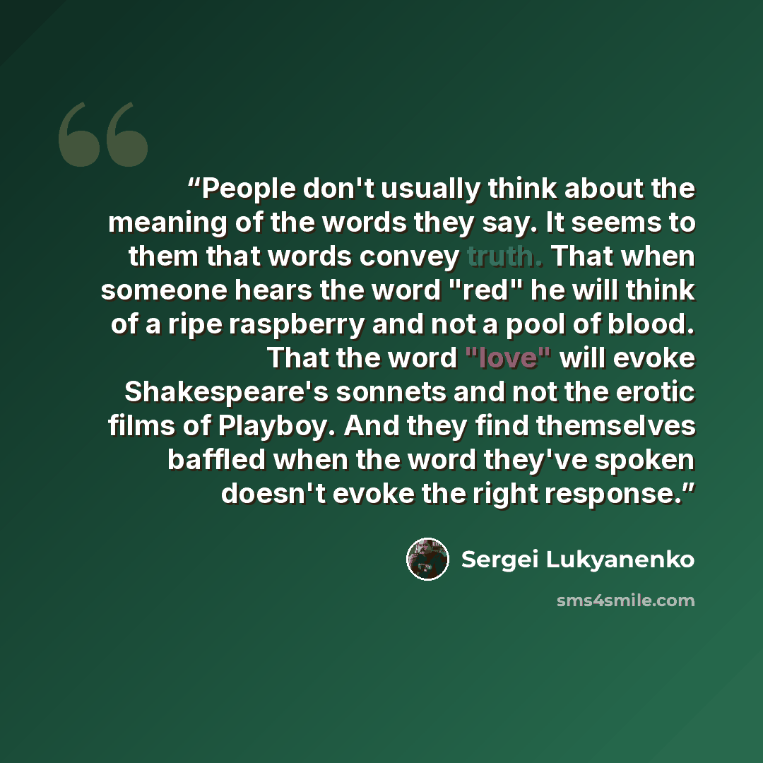 “People don't usually think about the meaning of the words they say. It seems to them that words convey truth. That when someone hears the word "red" he will think of a ripe raspberry and not a pool of blood. That the word "love" will evoke Shakespeare's sonnets and not the erotic films of Playboy…” quote by Sergei Lukyanenko