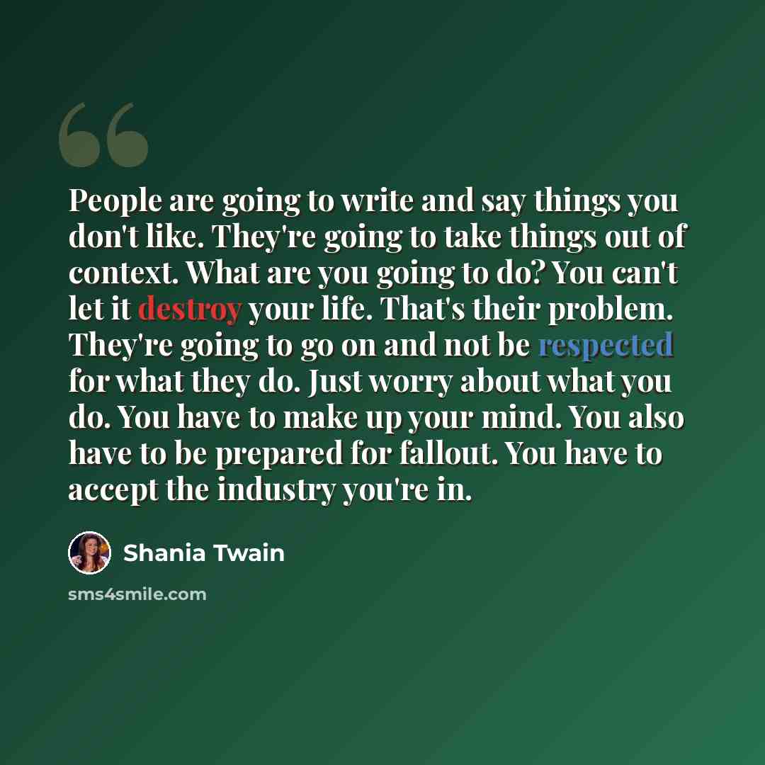 “People are going to write and say things you don't like. They're going to take things out of context. What are you going to do? You can't let it destroy your life. That's their problem. They're going to go on and not be respected for what they do. Just worry about what you do. You have to make up…” quote by Shania Twain