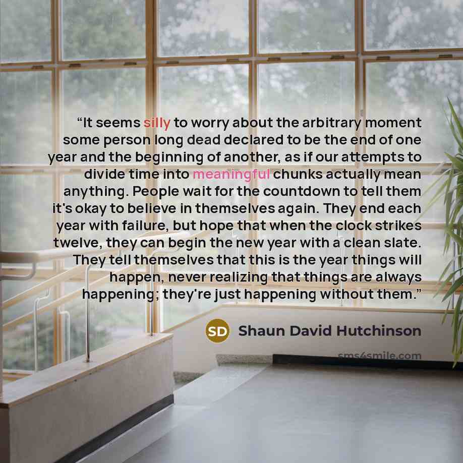 “It seems silly to worry about the arbitrary moment some person long dead declared to be the end of one year and the beginning of another, as if our attempts to divide time into meaningful chunks actually mean anything. People wait for the countdown to tell them it's okay to believe in themselves…” quote by Shaun David Hutchinson