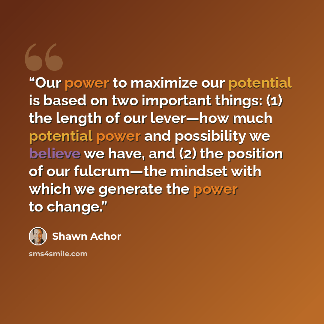“Our power to maximize our potential is based on two important things: (1) the length of our lever—how much potential power and possibility we believe we have, and (2) the position of our fulcrum—the mindset with which we generate the power to change.” quote by Shawn Achor