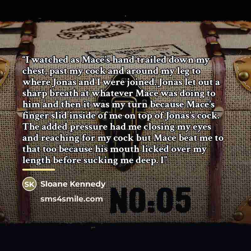 “I watched as Mace’s hand trailed down my chest, past my cock and around my leg to where Jonas and I were joined. Jonas let out a sharp breath at whatever Mace was doing to him and then it was my turn because Mace’s finger slid inside of me on top of Jonas’s cock. The added pressure had me closing…” quote by Sloane Kennedy