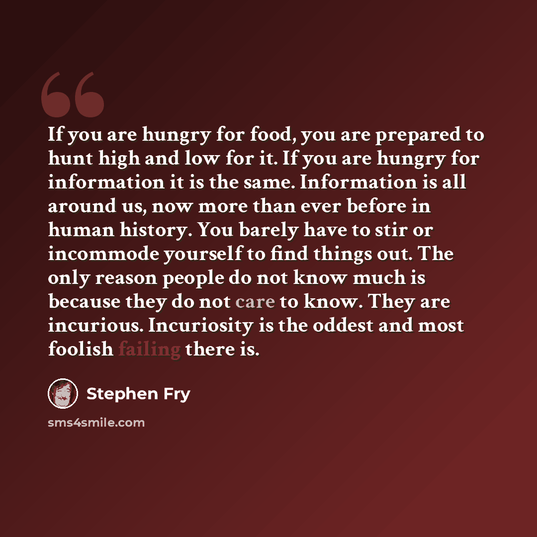 “If you are hungry for food, you are prepared to hunt high and low for it. If you are hungry for information it is the same. Information is all around us, now more than ever before in human history. You barely have to stir or incommode yourself to find things out. The only reason people do not know…” quote by Stephen Fry