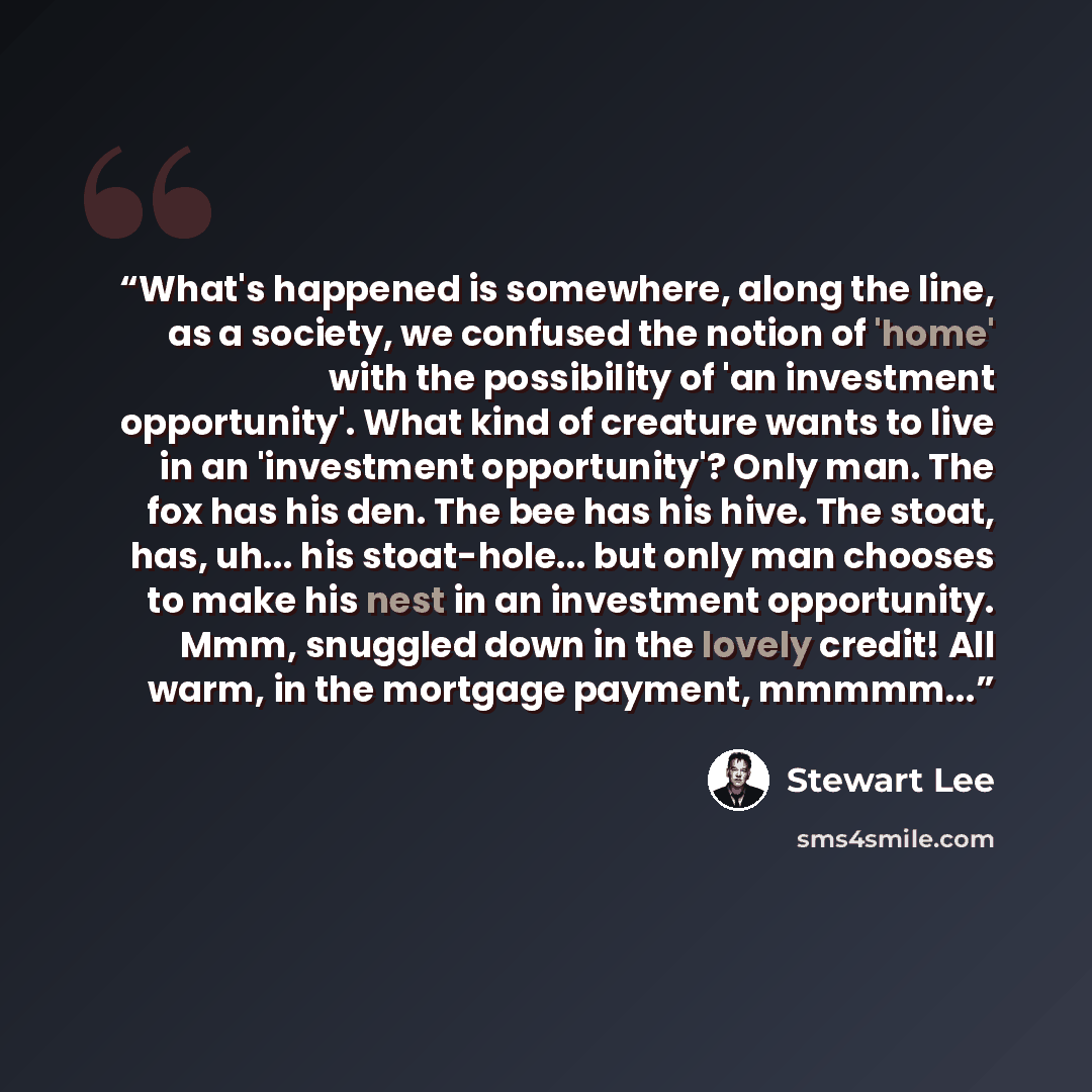 “What's happened is somewhere, along the line, as a society, we confused the notion of 'home' with the possibility of 'an investment opportunity'. What kind of creature wants to live in an 'investment opportunity'? Only man. The fox has his den. The bee has his hive. The stoat, has, uh... his…” quote by Stewart Lee