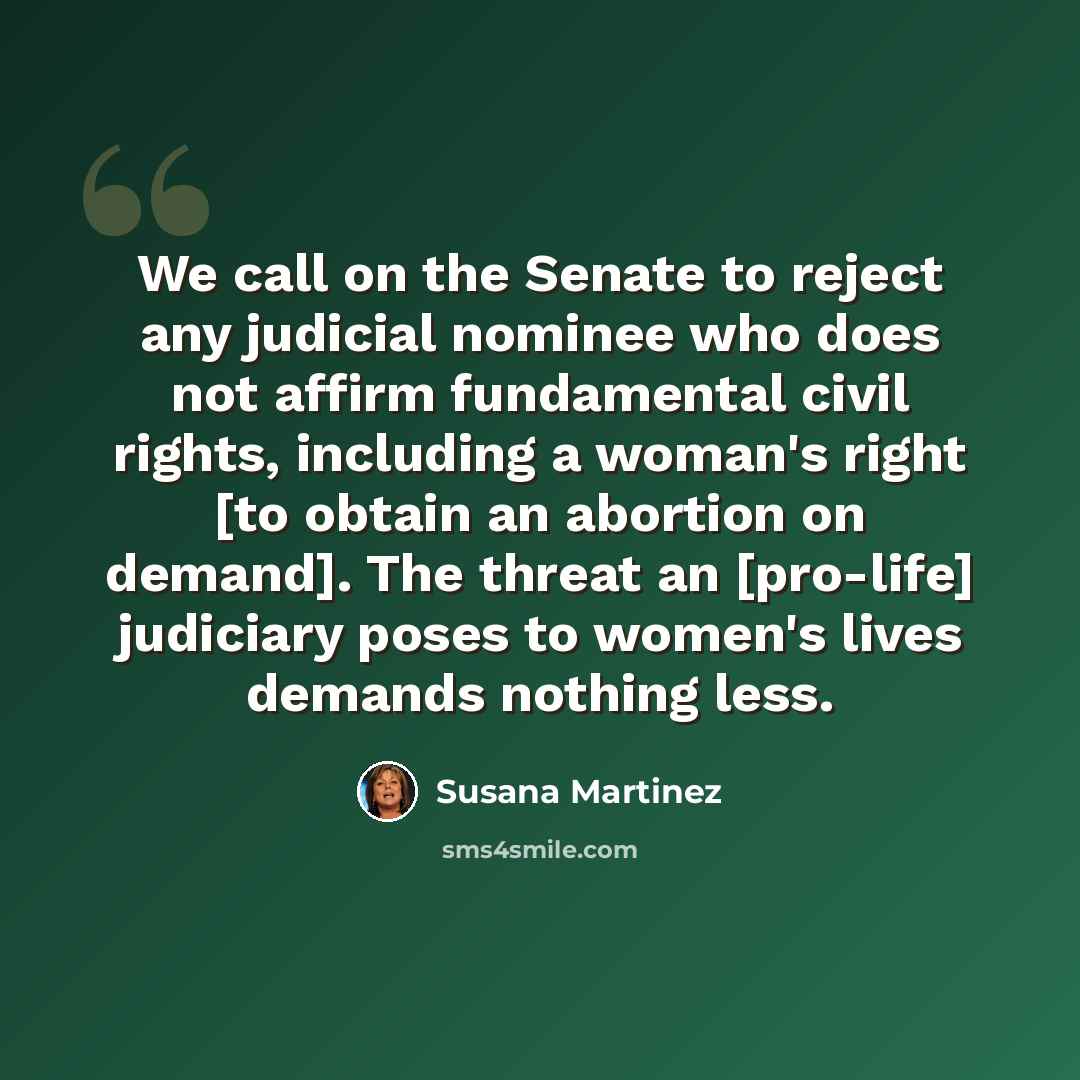 “We call on the Senate to reject any judicial nominee who does not affirm fundamental civil rights, including a woman's right [to obtain an abortion on demand]. The threat an [pro-life] judiciary poses to women's lives demands nothing less.” quote by Susana Martinez