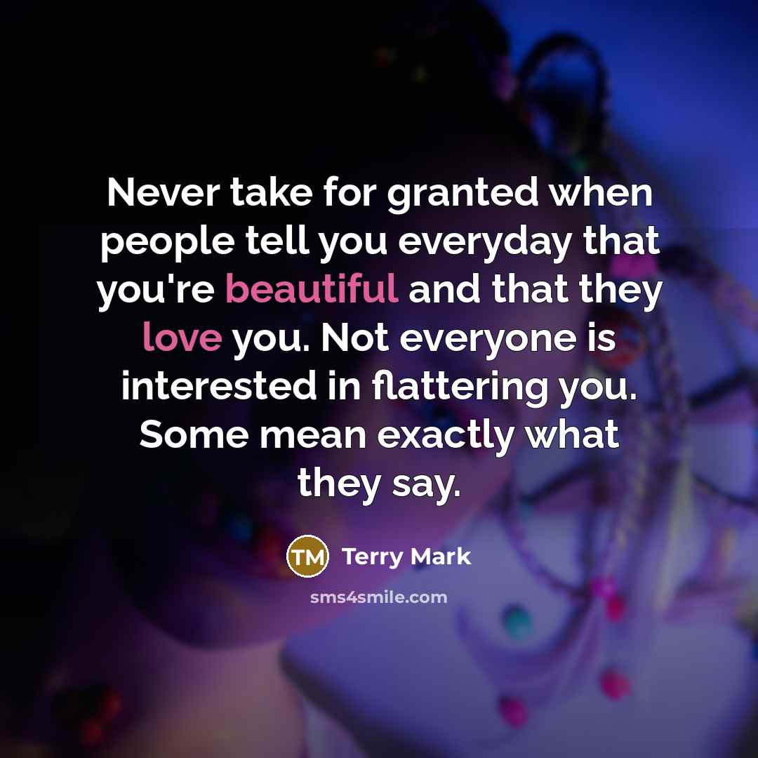“Never take for granted when people tell you everyday that you're beautiful and that they love you. Not everyone is interested in flattering you. Some mean exactly what they say.” quote by Terry Mark