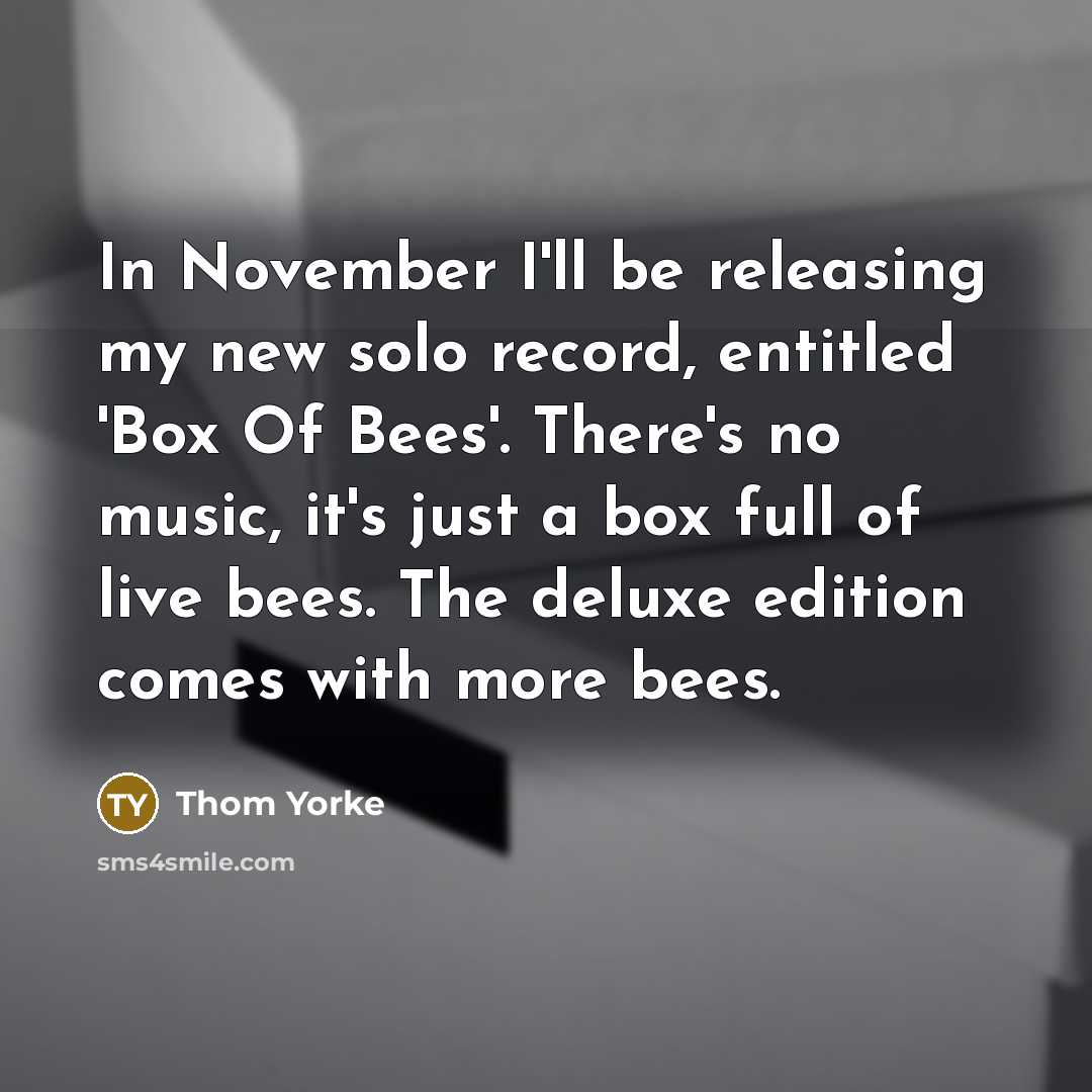 “In November I'll be releasing my new solo record, entitled 'Box Of Bees'. There's no music, it's just a box full of live bees. The deluxe edition comes with more bees.” quote by Thom Yorke