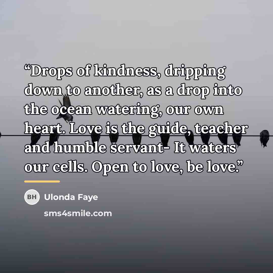 “Drops of kindness, dripping down to another, as a drop into the ocean watering, our own heart. Love is the guide, teacher and humble servant- It waters our cells. Open to love, be love.” quote by Ulonda Faye