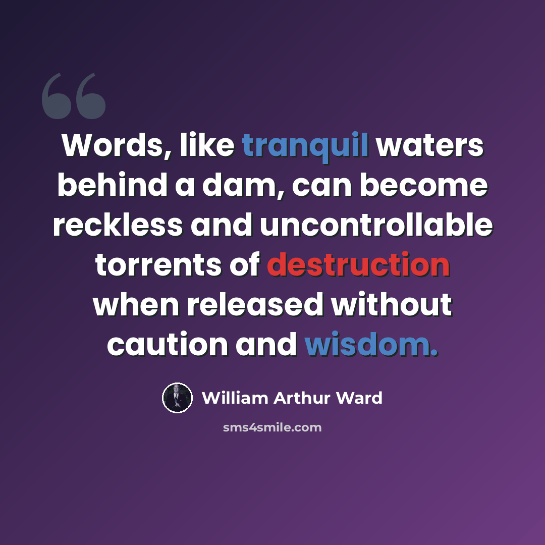 “Words, like tranquil waters behind a dam, can become reckless and uncontrollable torrents of destruction when released without caution and wisdom.” quote by William Arthur Ward