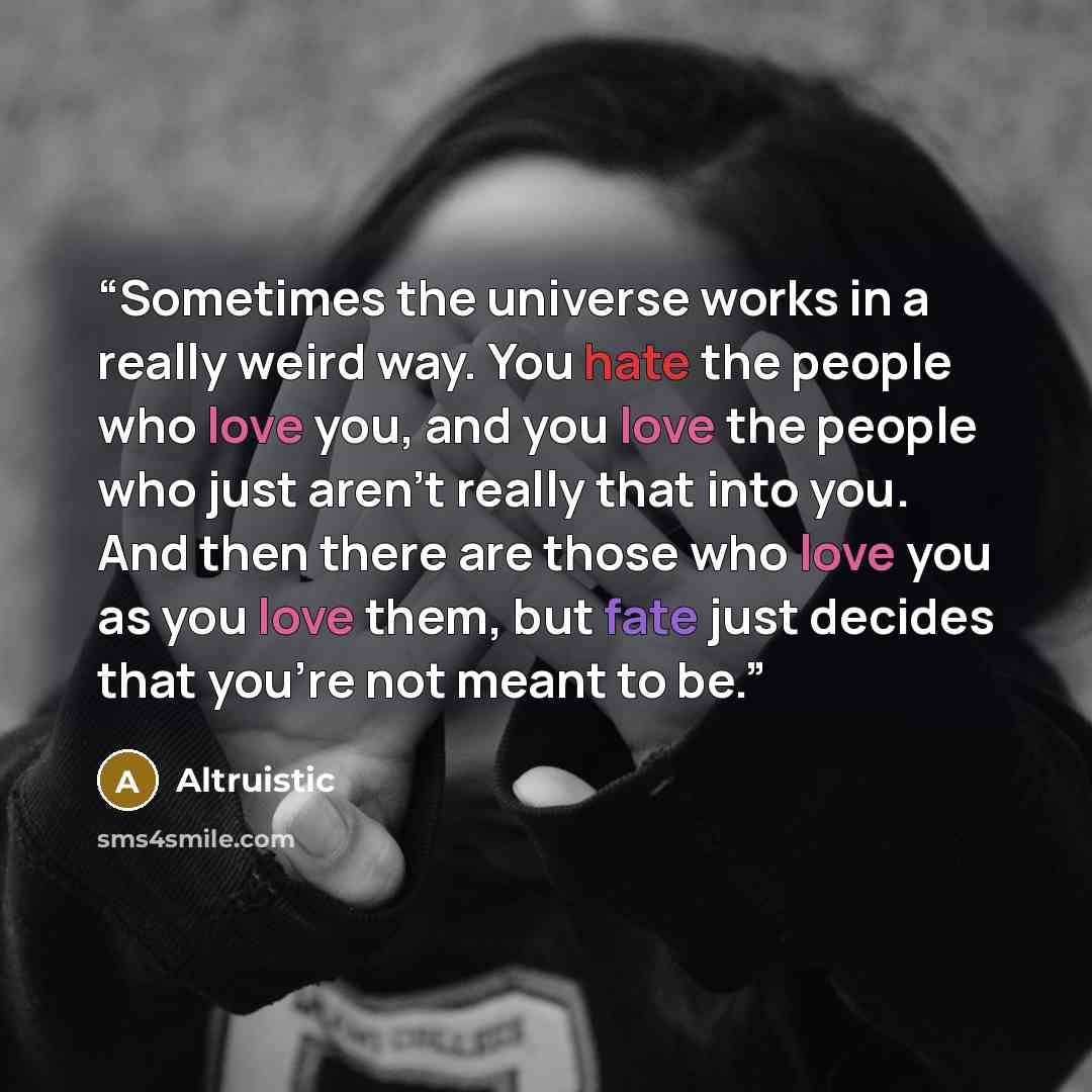“Sometimes the universe works in a really weird way. You hate the people who love you, and you love the people who just aren't really that into you. And then there are those who love you as you love them, but fate just decides that you're not meant to be.” quote by Altruistic