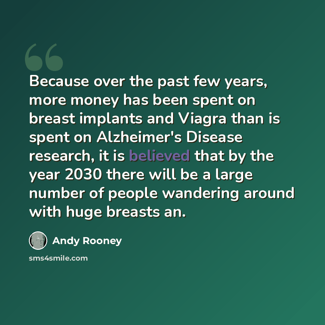“Because over the past few years, more money has been spent on breast implants and Viagra than is spent on Alzheimer's Disease research, it is believed that by the year 2030 there will be a large number of people wandering around with huge breasts an.” quote by Andy Rooney