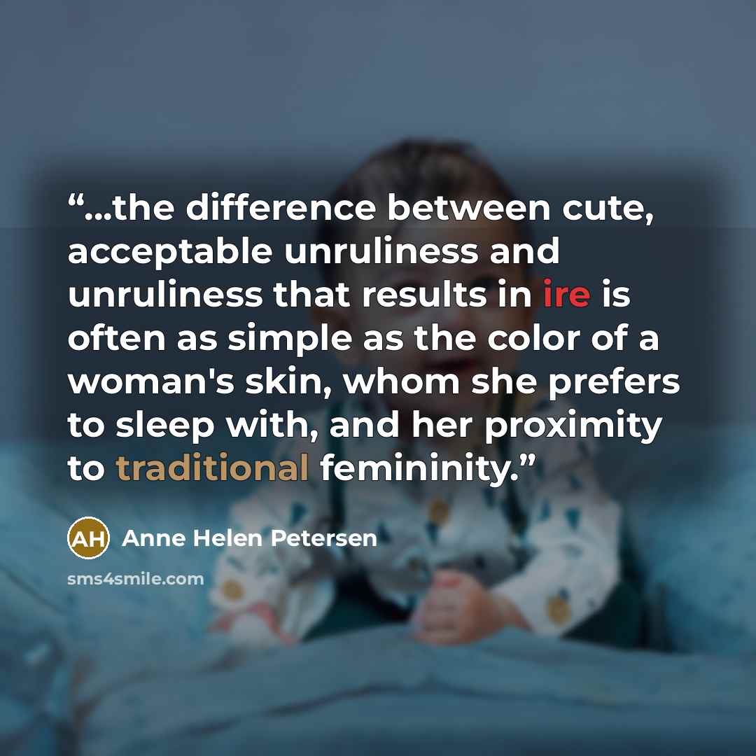 “...the difference between cute, acceptable unruliness and unruliness that results in ire is often as simple as the color of a woman's skin, whom she prefers to sleep with, and her proximity to traditional femininity.” quote by Anne Helen Petersen