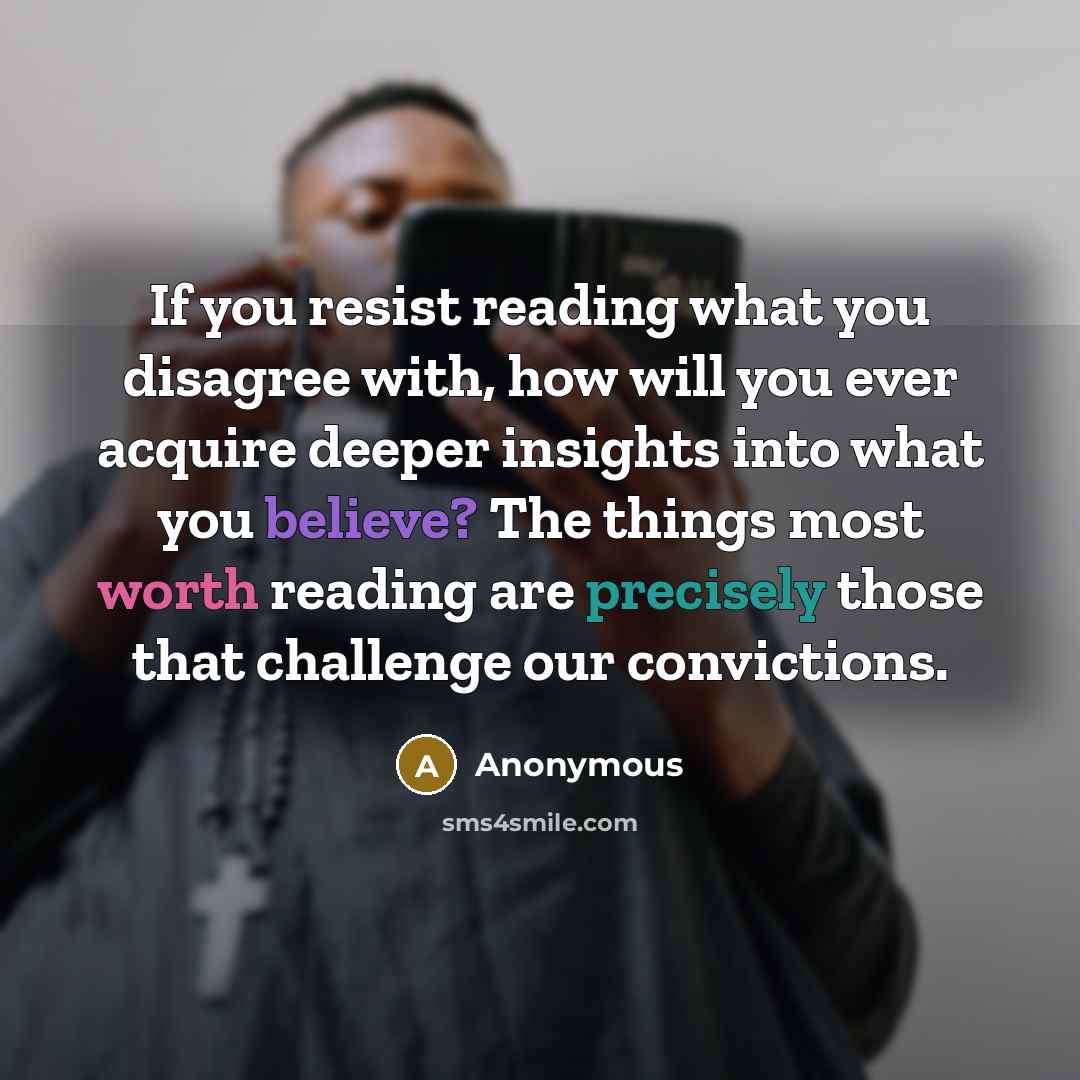 “If you resist reading what you disagree with, how will you ever acquire deeper insights into what you believe? The things most worth reading are precisely those that challenge our convictions.” quote by Anonymous