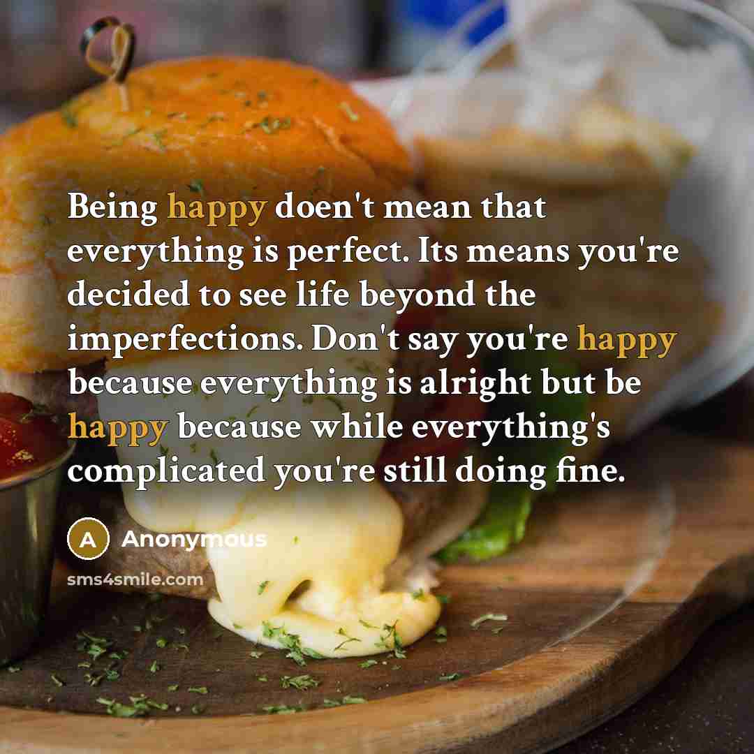 “Being happy doen't mean that everything is perfect. Its means you're decided to see life beyond the imperfections. Don't say you're happy because everything is alright but be happy because while everything's complicated you're still doing fine.” quote by Anonymous