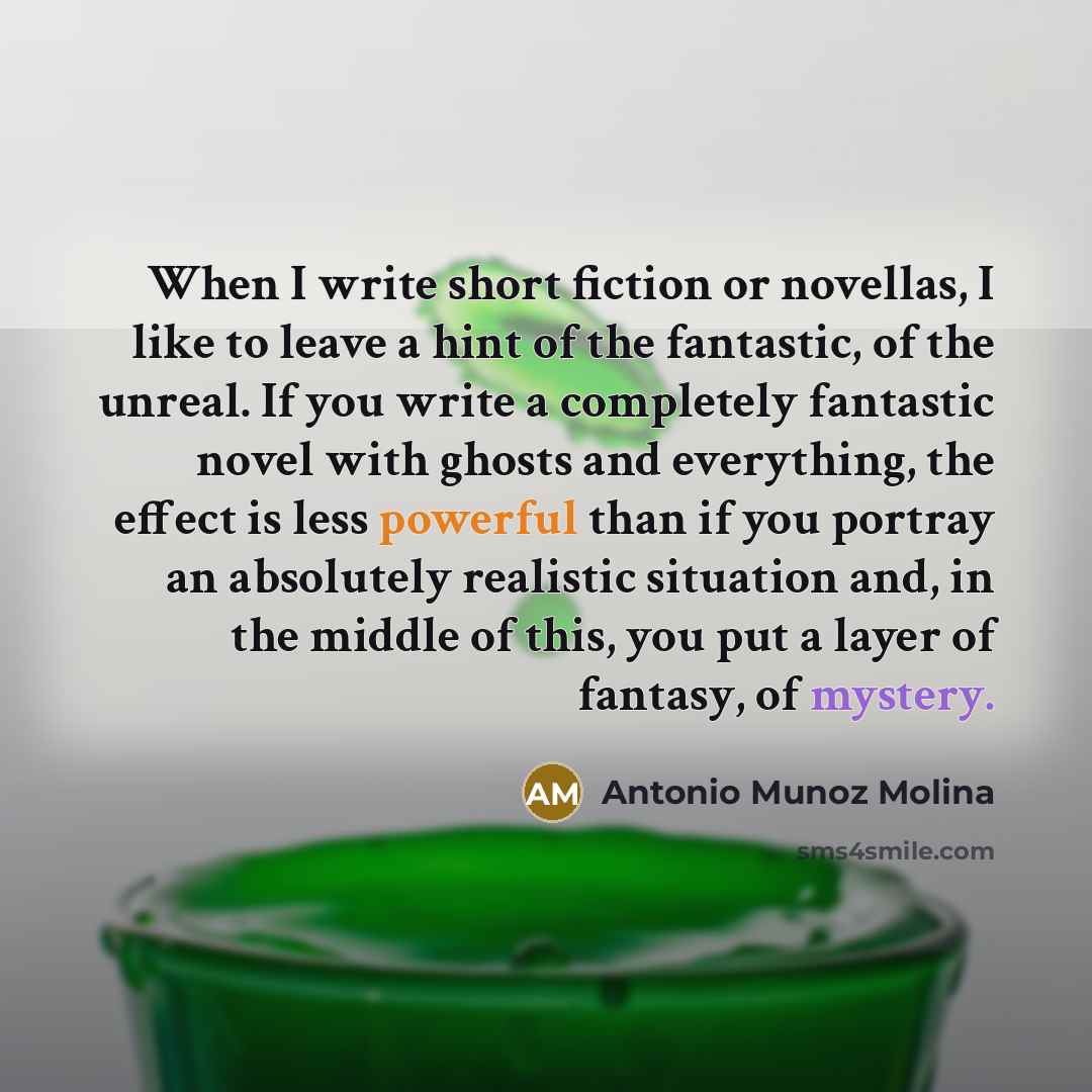 “When I write short fiction or novellas, I like to leave a hint of the fantastic, of the unreal. If you write a completely fantastic novel with ghosts and everything, the effect is less powerful than if you portray an absolutely realistic situation and, in the middle of this, you put a layer of…” quote by Antonio Munoz Molina