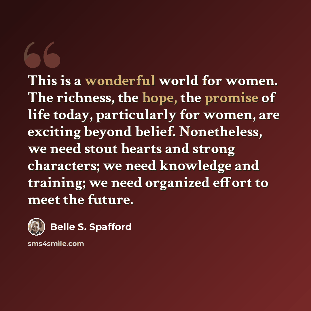 “This is a wonderful world for women. The richness, the hope, the promise of life today, particularly for women, are exciting beyond belief. Nonetheless, we need stout hearts and strong characters; we need knowledge and training; we need organized effort to meet the future.” quote by Belle S. Spafford