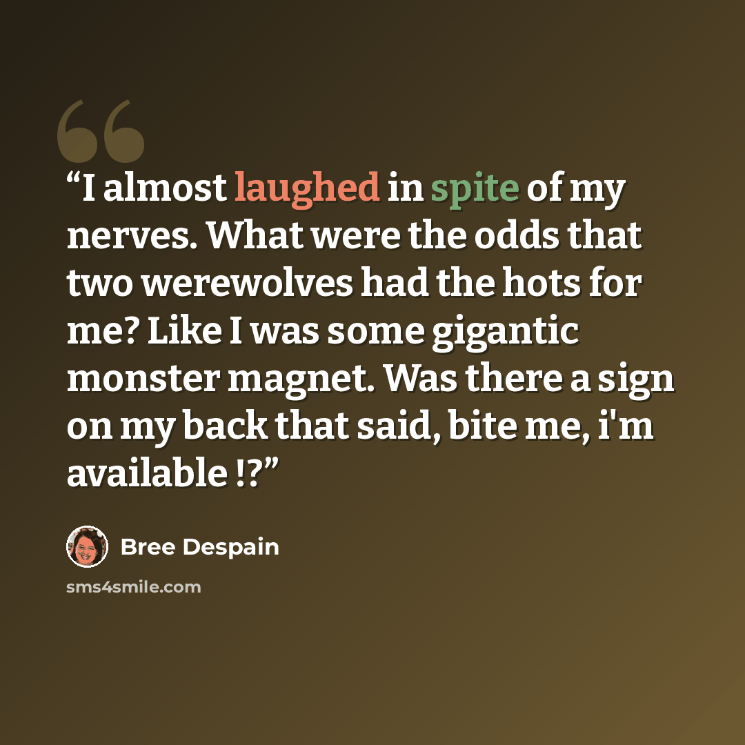 “I almost laughed in spite of my nerves. What were the odds that two werewolves had the hots for me? Like I was some gigantic monster magnet. Was there a sign on my back that said, bite me, i'm available !?” quote by Bree Despain