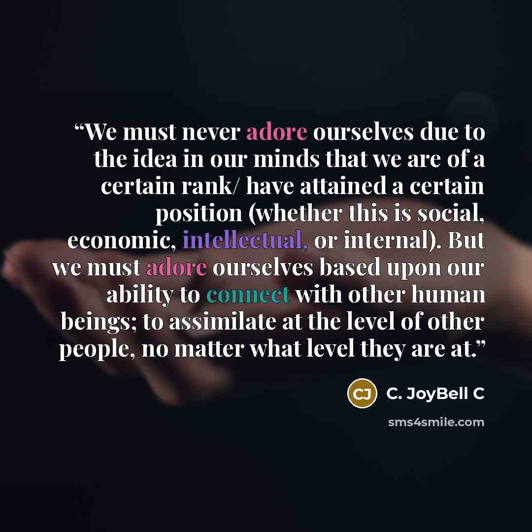 “We must never adore ourselves due to the idea in our minds that we are of a certain rank/ have attained a certain position (whether this is social, economic, intellectual, or internal). But we must adore ourselves based upon our ability to connect with other human beings; to assimilate at the…” quote by C. JoyBell C