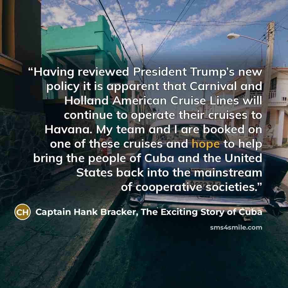 “Having reviewed President Trump’s new policy it is apparent that Carnival and Holland American Cruise Lines will continue to operate their cruises to Havana. My team and I are booked on one of these cruises and hope to help bring the people of Cuba and the United States back into the mainstream of…” quote by Captain Hank Bracker, The Exciting Story of Cuba