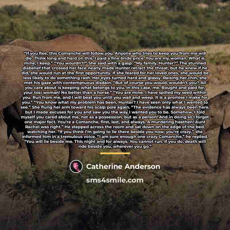 “If you flee, this Comanche will follow you. Anyone who tries to keep you from me will die. Think long and hard on this. I paid a fine bride price. You are my woman. What is mine, I keep.” “You wouldn’t!” She said with a gasp. “My family, Hunter?” The stunned disbelief that crossed her face nearly…” quote by Catherine Anderson