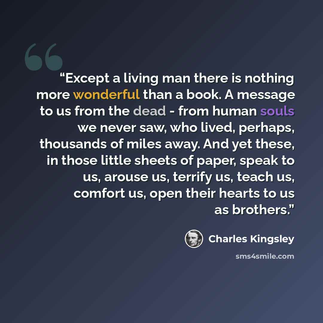 “Except a living man there is nothing more wonderful than a book. A message to us from the dead - from human souls we never saw, who lived, perhaps, thousands of miles away. And yet these, in those little sheets of paper, speak to us, arouse us, terrify us, teach us, comfort us, open their hearts…” quote by Charles Kingsley